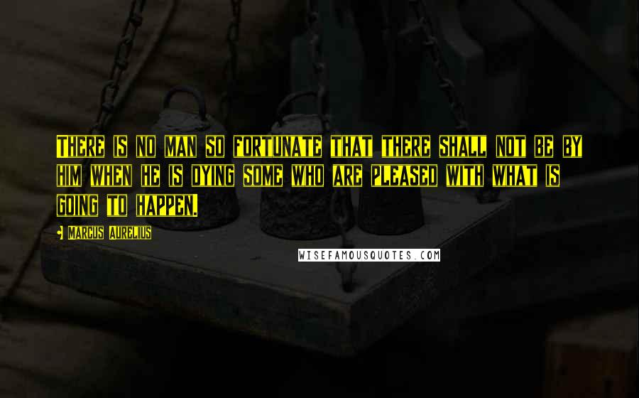 Marcus Aurelius Quotes: There is no man so fortunate that there shall not be by him when he is dying some who are pleased with what is going to happen.