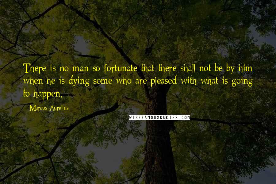 Marcus Aurelius Quotes: There is no man so fortunate that there shall not be by him when he is dying some who are pleased with what is going to happen.