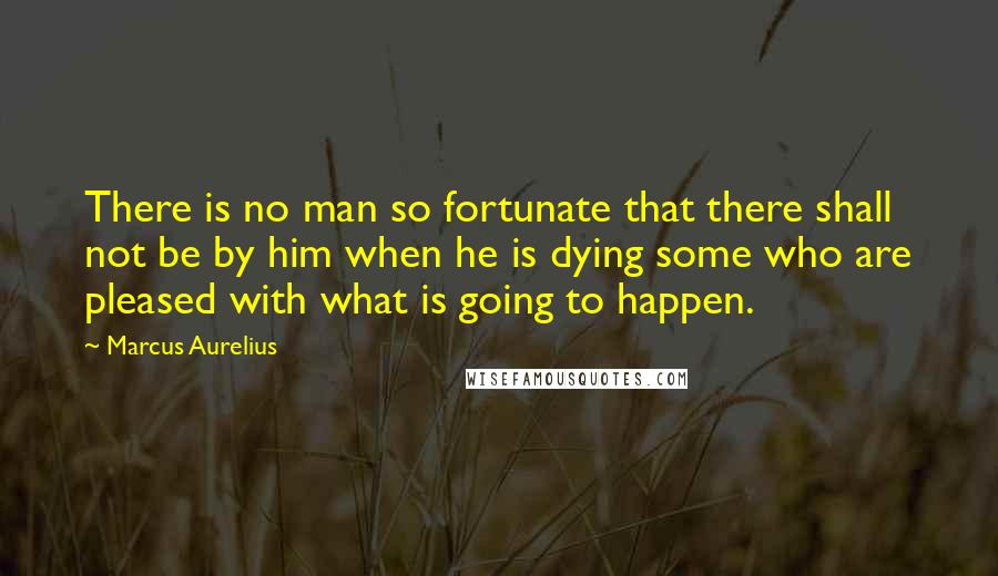 Marcus Aurelius Quotes: There is no man so fortunate that there shall not be by him when he is dying some who are pleased with what is going to happen.