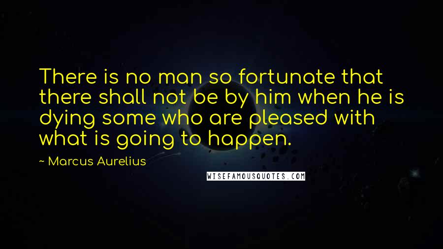 Marcus Aurelius Quotes: There is no man so fortunate that there shall not be by him when he is dying some who are pleased with what is going to happen.