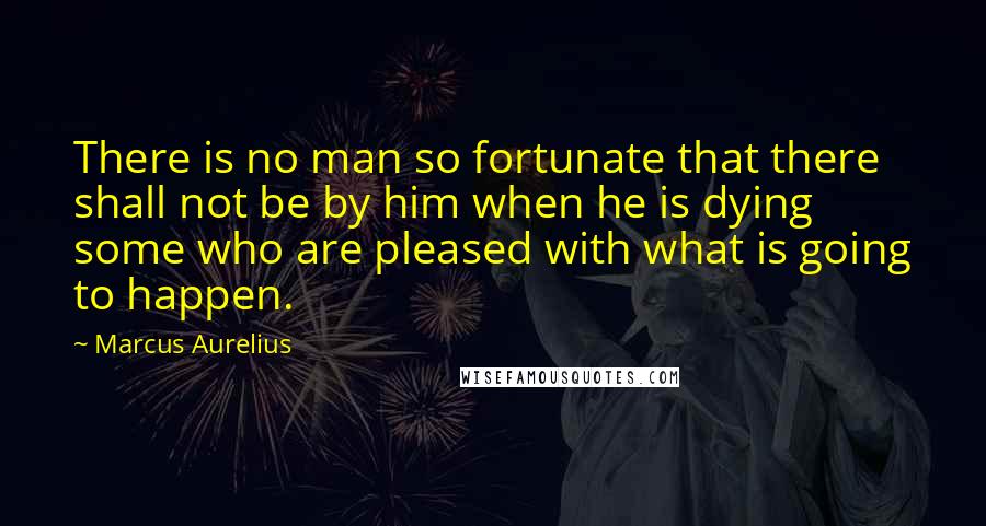 Marcus Aurelius Quotes: There is no man so fortunate that there shall not be by him when he is dying some who are pleased with what is going to happen.