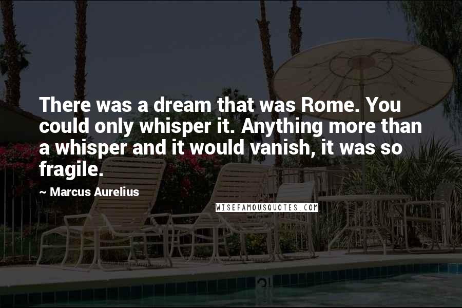 Marcus Aurelius Quotes: There was a dream that was Rome. You could only whisper it. Anything more than a whisper and it would vanish, it was so fragile.