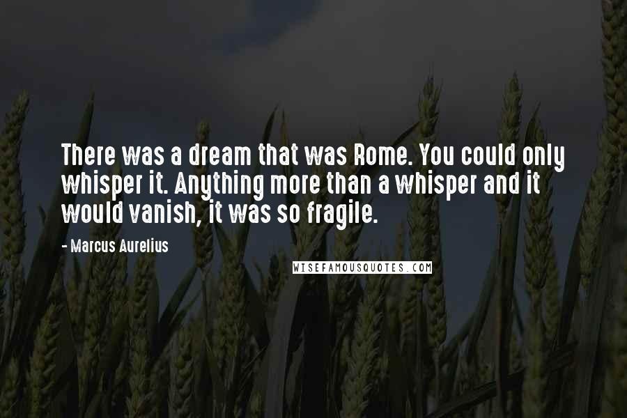 Marcus Aurelius Quotes: There was a dream that was Rome. You could only whisper it. Anything more than a whisper and it would vanish, it was so fragile.