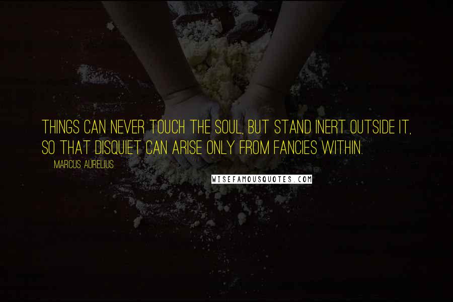 Marcus Aurelius Quotes: Things can never touch the soul, but stand inert outside it, so that disquiet can arise only from fancies within.