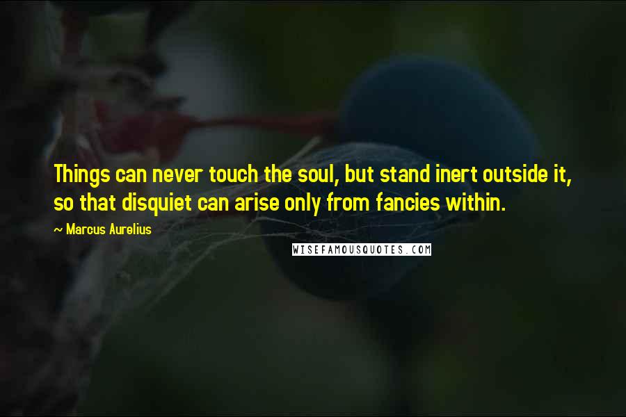 Marcus Aurelius Quotes: Things can never touch the soul, but stand inert outside it, so that disquiet can arise only from fancies within.
