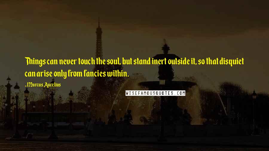 Marcus Aurelius Quotes: Things can never touch the soul, but stand inert outside it, so that disquiet can arise only from fancies within.