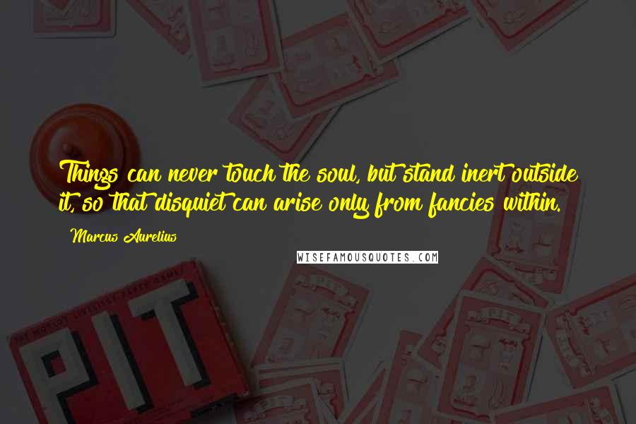 Marcus Aurelius Quotes: Things can never touch the soul, but stand inert outside it, so that disquiet can arise only from fancies within.