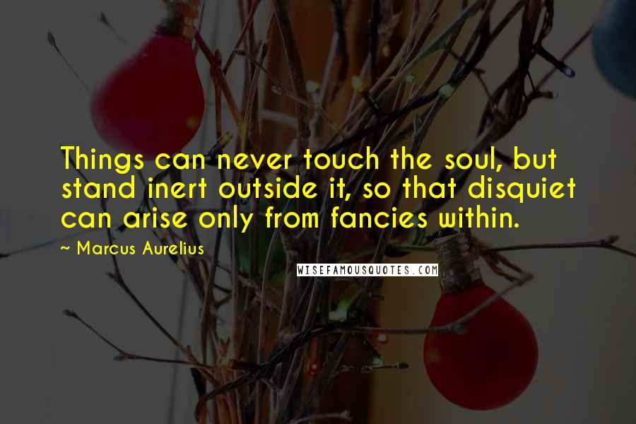 Marcus Aurelius Quotes: Things can never touch the soul, but stand inert outside it, so that disquiet can arise only from fancies within.