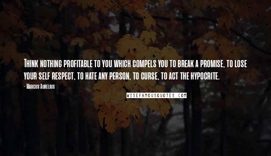 Marcus Aurelius Quotes: Think nothing profitable to you which compels you to break a promise, to lose your self respect, to hate any person, to curse, to act the hypocrite.