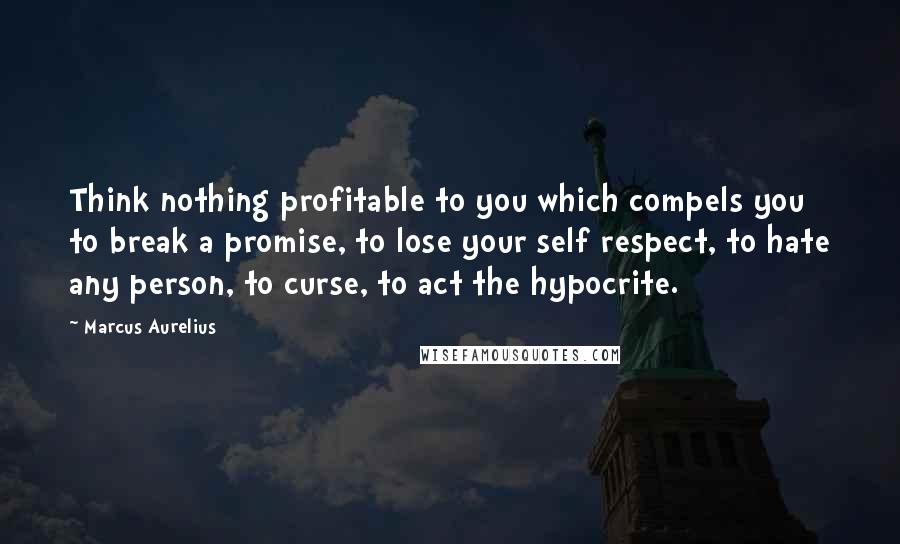 Marcus Aurelius Quotes: Think nothing profitable to you which compels you to break a promise, to lose your self respect, to hate any person, to curse, to act the hypocrite.