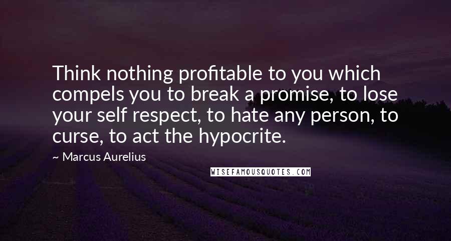 Marcus Aurelius Quotes: Think nothing profitable to you which compels you to break a promise, to lose your self respect, to hate any person, to curse, to act the hypocrite.