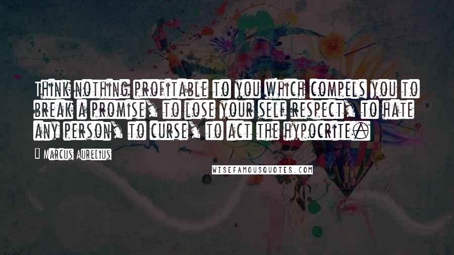 Marcus Aurelius Quotes: Think nothing profitable to you which compels you to break a promise, to lose your self respect, to hate any person, to curse, to act the hypocrite.