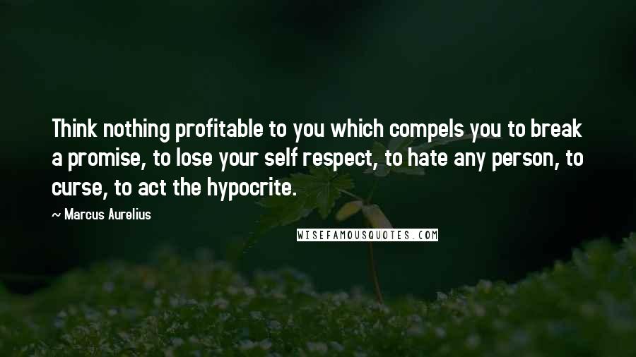 Marcus Aurelius Quotes: Think nothing profitable to you which compels you to break a promise, to lose your self respect, to hate any person, to curse, to act the hypocrite.