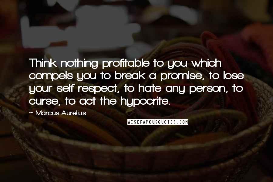 Marcus Aurelius Quotes: Think nothing profitable to you which compels you to break a promise, to lose your self respect, to hate any person, to curse, to act the hypocrite.