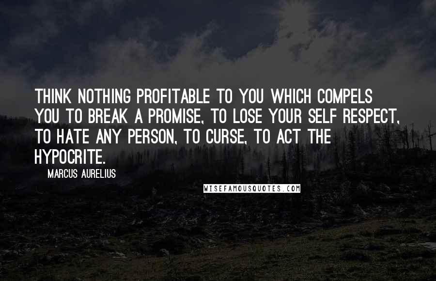 Marcus Aurelius Quotes: Think nothing profitable to you which compels you to break a promise, to lose your self respect, to hate any person, to curse, to act the hypocrite.