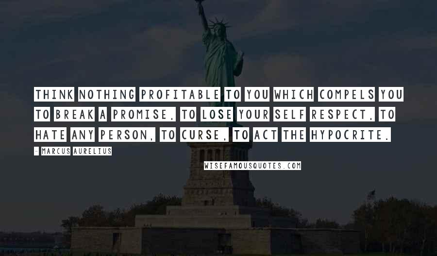 Marcus Aurelius Quotes: Think nothing profitable to you which compels you to break a promise, to lose your self respect, to hate any person, to curse, to act the hypocrite.