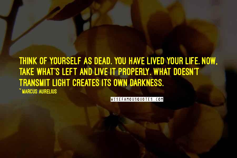 Marcus Aurelius Quotes: Think of yourself as dead. You have lived your life. Now, take what's left and live it properly. What doesn't transmit light creates its own darkness.
