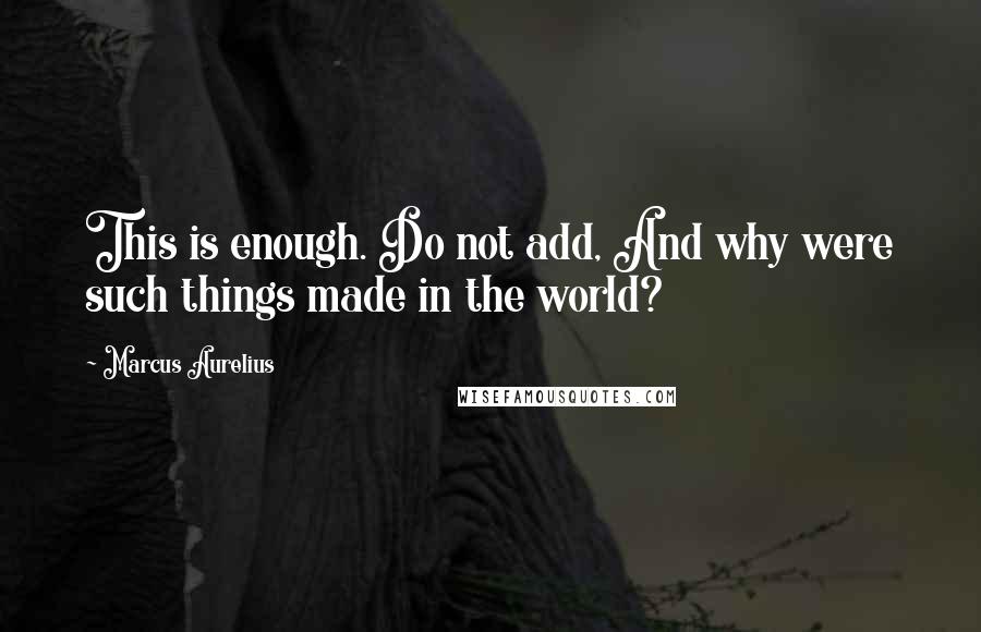 Marcus Aurelius Quotes: This is enough. Do not add, And why were such things made in the world?