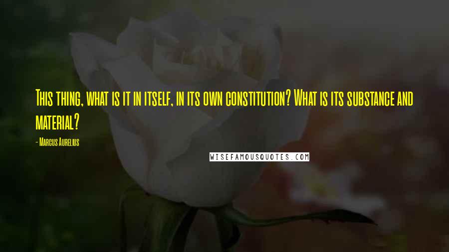 Marcus Aurelius Quotes: This thing, what is it in itself, in its own constitution? What is its substance and material?