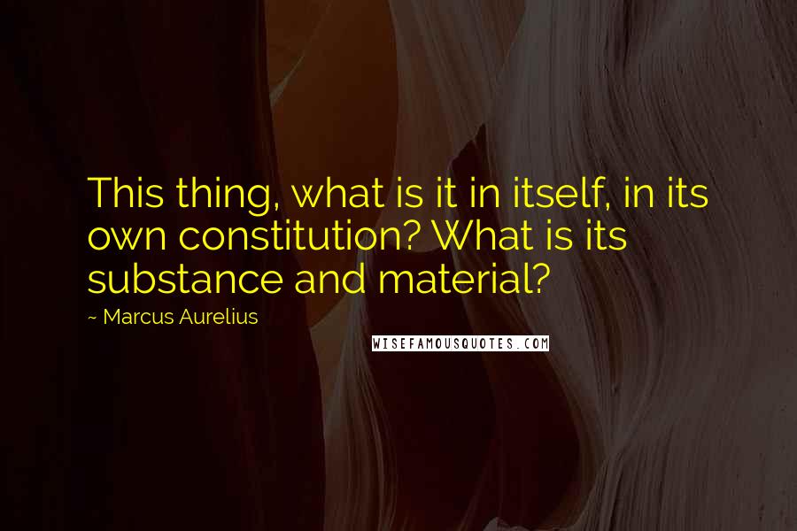 Marcus Aurelius Quotes: This thing, what is it in itself, in its own constitution? What is its substance and material?