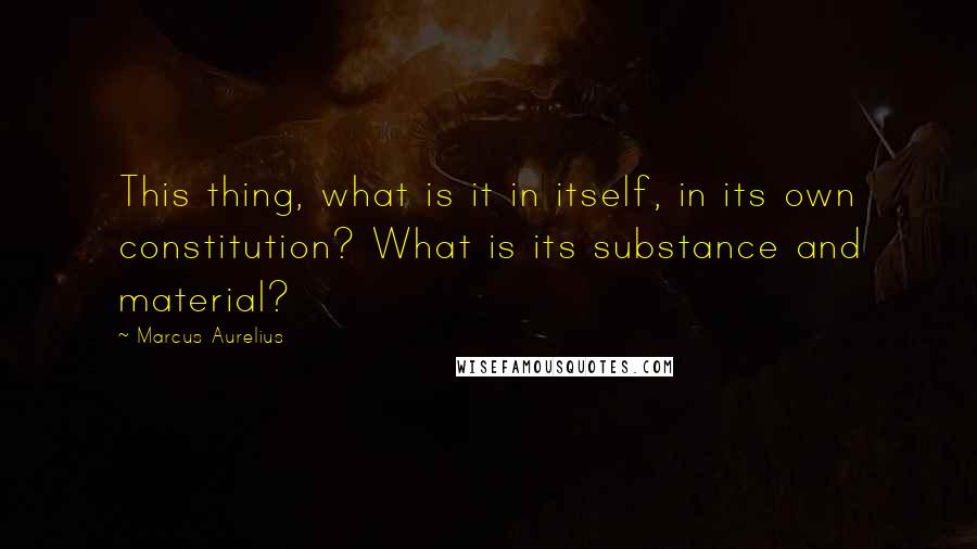 Marcus Aurelius Quotes: This thing, what is it in itself, in its own constitution? What is its substance and material?