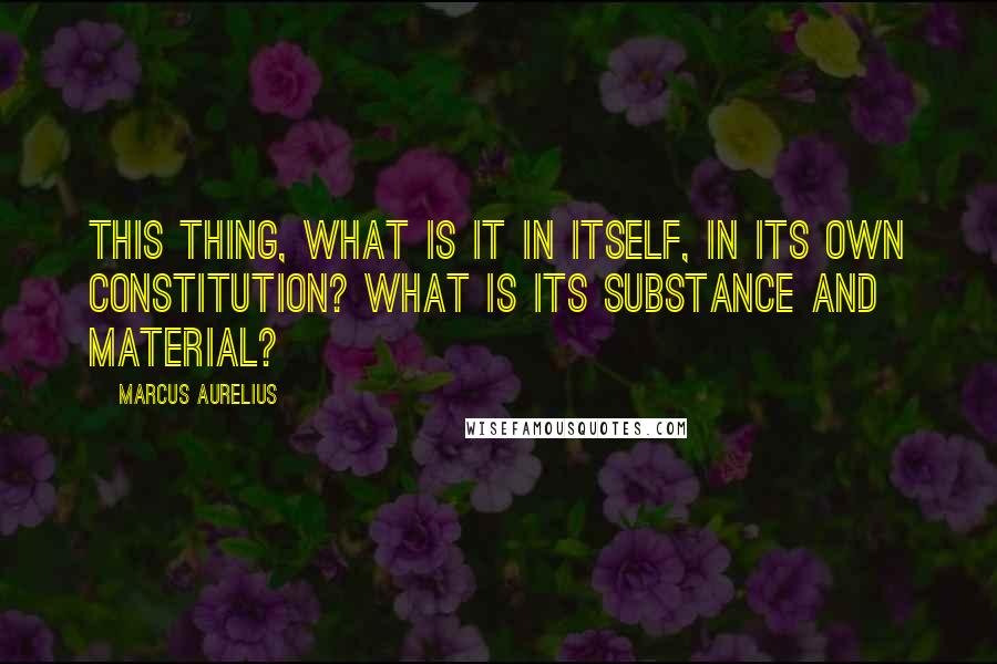 Marcus Aurelius Quotes: This thing, what is it in itself, in its own constitution? What is its substance and material?