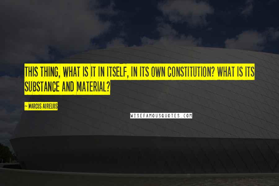 Marcus Aurelius Quotes: This thing, what is it in itself, in its own constitution? What is its substance and material?