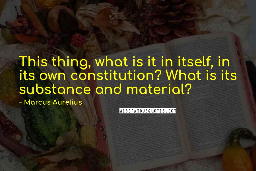 Marcus Aurelius Quotes: This thing, what is it in itself, in its own constitution? What is its substance and material?