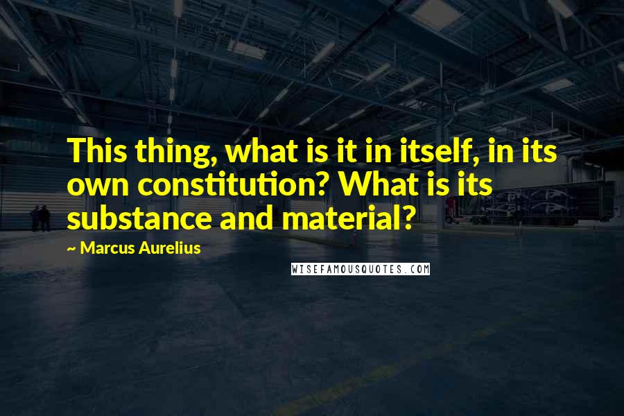 Marcus Aurelius Quotes: This thing, what is it in itself, in its own constitution? What is its substance and material?