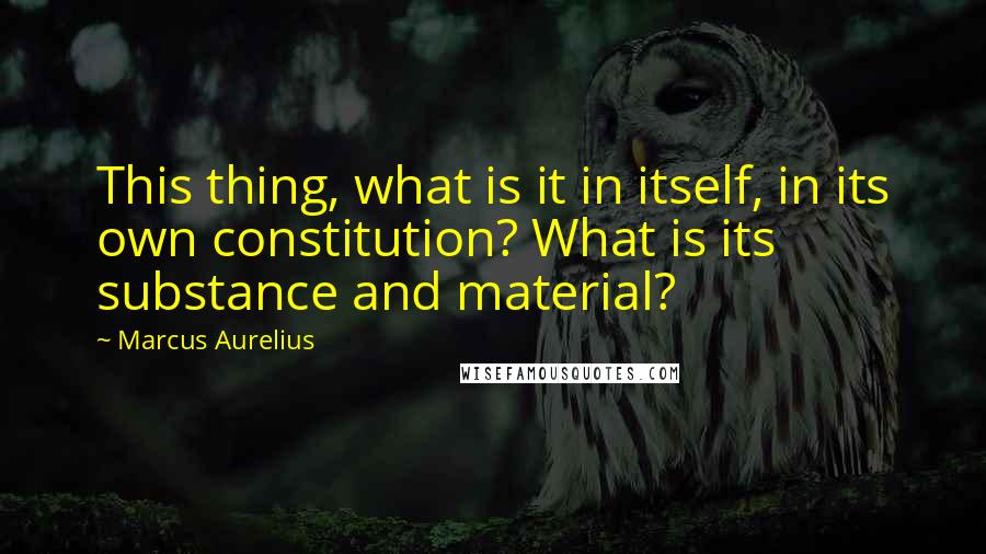 Marcus Aurelius Quotes: This thing, what is it in itself, in its own constitution? What is its substance and material?
