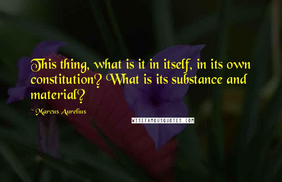 Marcus Aurelius Quotes: This thing, what is it in itself, in its own constitution? What is its substance and material?