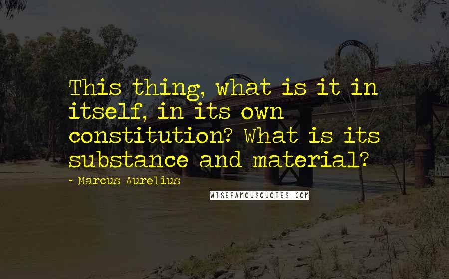 Marcus Aurelius Quotes: This thing, what is it in itself, in its own constitution? What is its substance and material?