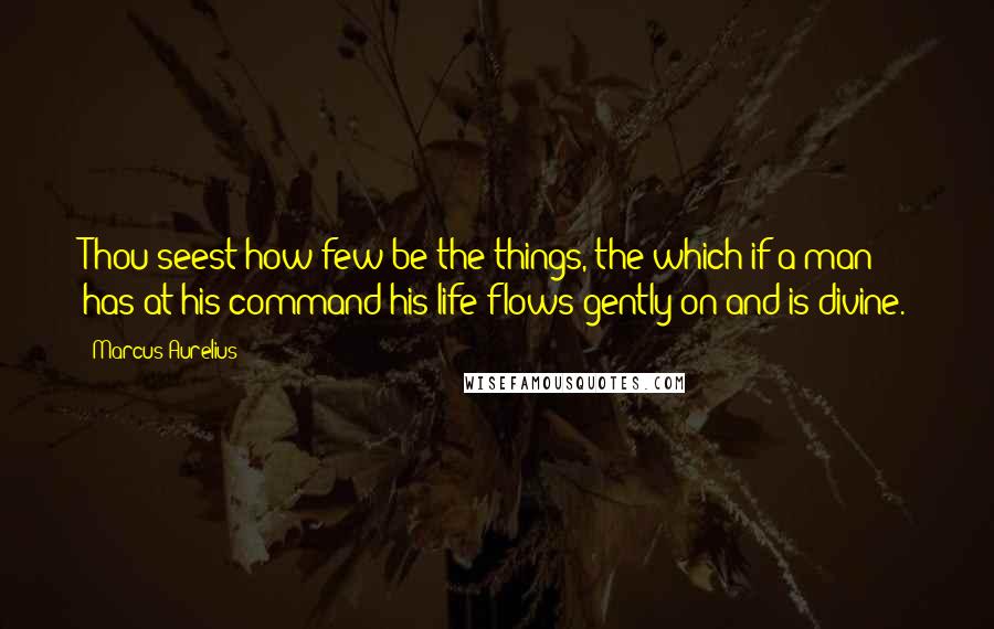 Marcus Aurelius Quotes: Thou seest how few be the things, the which if a man has at his command his life flows gently on and is divine.