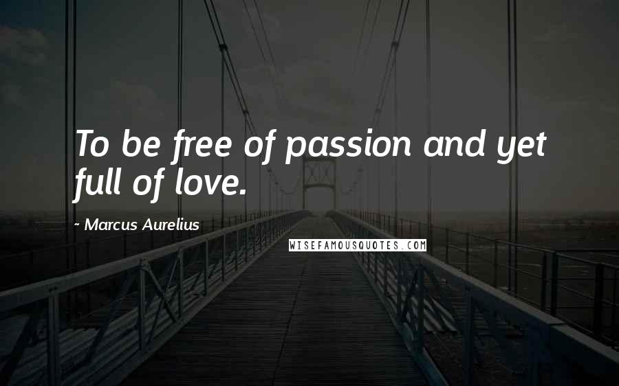 Marcus Aurelius Quotes: To be free of passion and yet full of love.