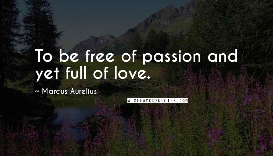 Marcus Aurelius Quotes: To be free of passion and yet full of love.