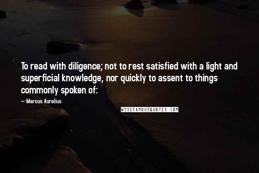 Marcus Aurelius Quotes: To read with diligence; not to rest satisfied with a light and superficial knowledge, nor quickly to assent to things commonly spoken of: