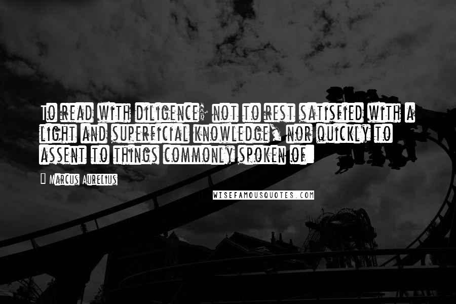 Marcus Aurelius Quotes: To read with diligence; not to rest satisfied with a light and superficial knowledge, nor quickly to assent to things commonly spoken of: