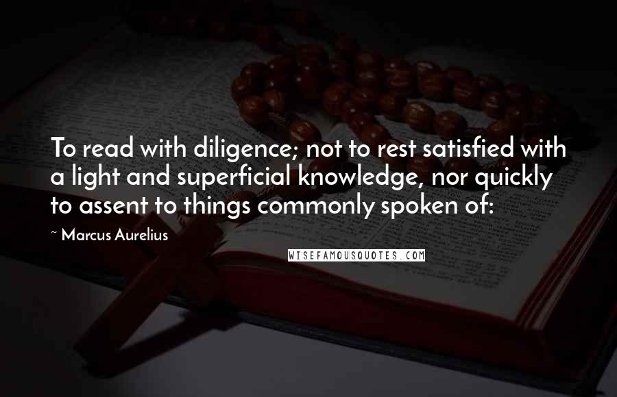 Marcus Aurelius Quotes: To read with diligence; not to rest satisfied with a light and superficial knowledge, nor quickly to assent to things commonly spoken of: