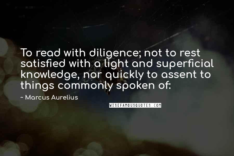 Marcus Aurelius Quotes: To read with diligence; not to rest satisfied with a light and superficial knowledge, nor quickly to assent to things commonly spoken of: