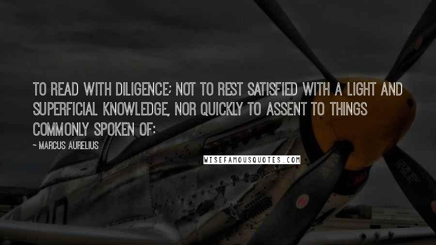 Marcus Aurelius Quotes: To read with diligence; not to rest satisfied with a light and superficial knowledge, nor quickly to assent to things commonly spoken of: