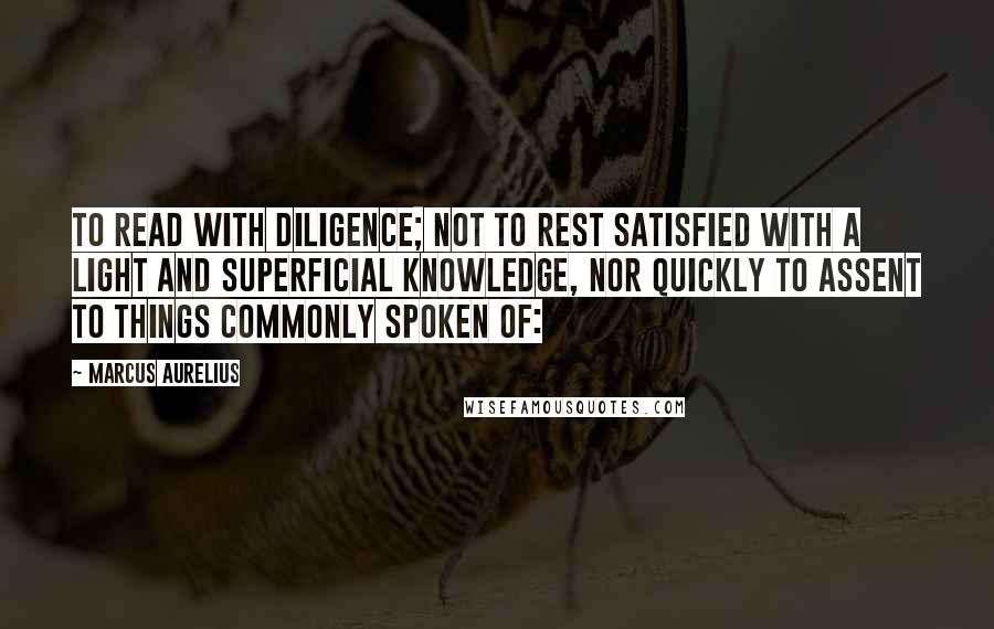 Marcus Aurelius Quotes: To read with diligence; not to rest satisfied with a light and superficial knowledge, nor quickly to assent to things commonly spoken of: