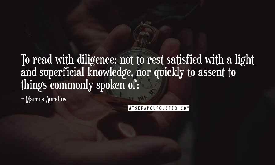 Marcus Aurelius Quotes: To read with diligence; not to rest satisfied with a light and superficial knowledge, nor quickly to assent to things commonly spoken of: