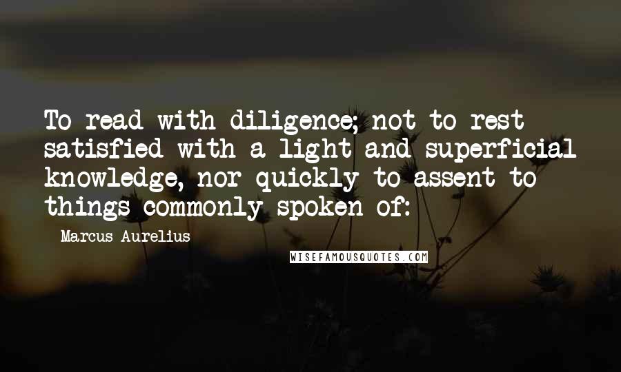 Marcus Aurelius Quotes: To read with diligence; not to rest satisfied with a light and superficial knowledge, nor quickly to assent to things commonly spoken of: