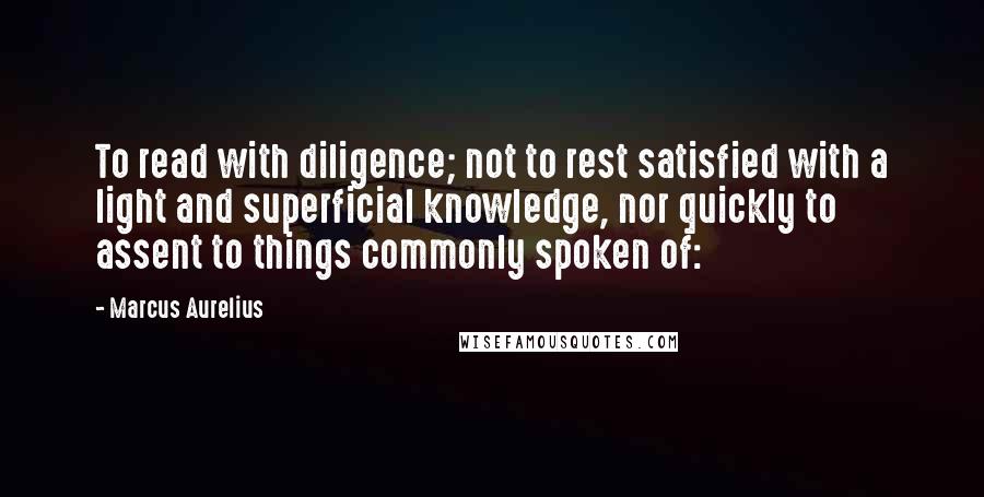 Marcus Aurelius Quotes: To read with diligence; not to rest satisfied with a light and superficial knowledge, nor quickly to assent to things commonly spoken of: