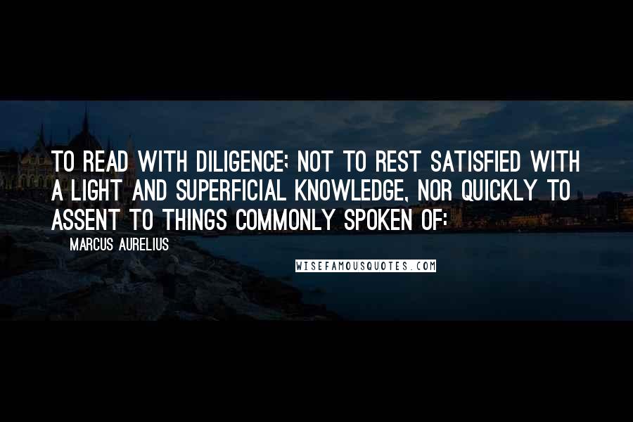 Marcus Aurelius Quotes: To read with diligence; not to rest satisfied with a light and superficial knowledge, nor quickly to assent to things commonly spoken of: