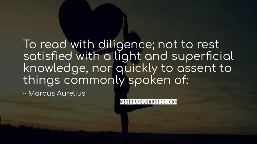 Marcus Aurelius Quotes: To read with diligence; not to rest satisfied with a light and superficial knowledge, nor quickly to assent to things commonly spoken of: