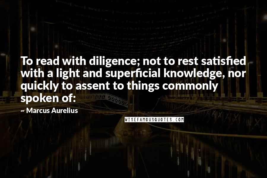 Marcus Aurelius Quotes: To read with diligence; not to rest satisfied with a light and superficial knowledge, nor quickly to assent to things commonly spoken of: