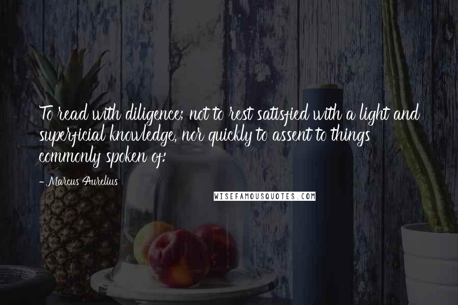 Marcus Aurelius Quotes: To read with diligence; not to rest satisfied with a light and superficial knowledge, nor quickly to assent to things commonly spoken of: