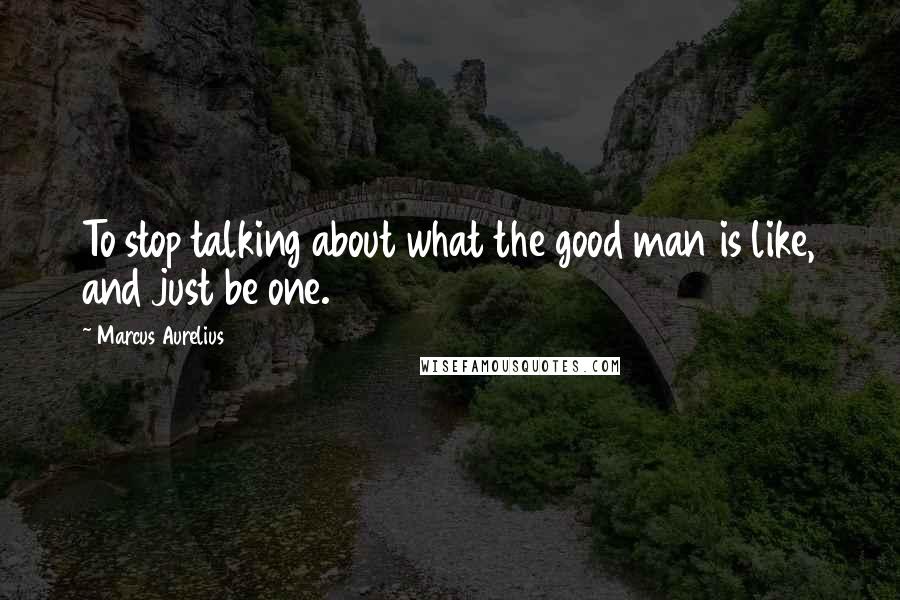 Marcus Aurelius Quotes: To stop talking about what the good man is like, and just be one.