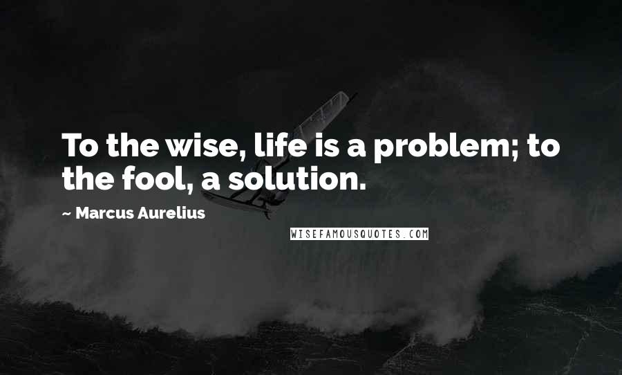 Marcus Aurelius Quotes: To the wise, life is a problem; to the fool, a solution.